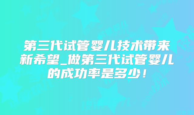 第三代试管婴儿技术带来新希望_做第三代试管婴儿的成功率是多少!