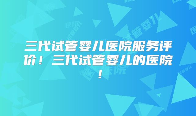 三代试管婴儿医院服务评价!三代试管婴儿的医院!