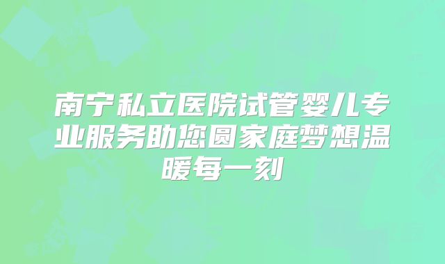 南宁私立医院试管婴儿专业服务助您圆家庭梦想温暖每一刻