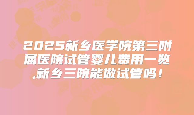 2025新乡医学院第三附属医院试管婴儿费用一览,新乡三院能做试管吗!