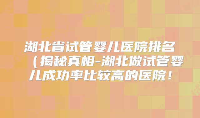 湖北省试管婴儿医院排名（揭秘真相-湖北做试管婴儿成功率比较高的医院！