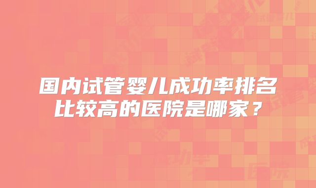 国内试管婴儿成功率排名比较高的医院是哪家？