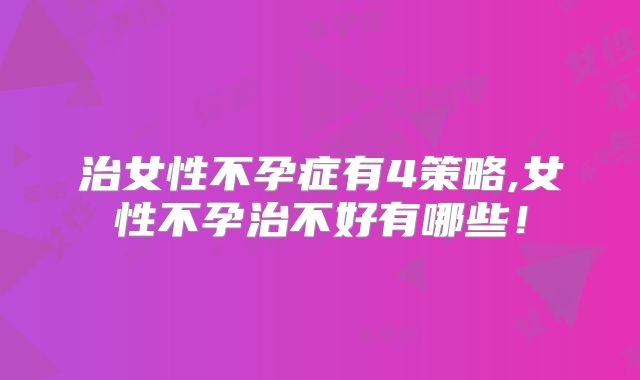 治女性不孕症有4策略,女性不孕治不好有哪些！