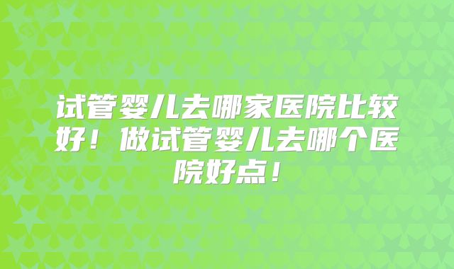 试管婴儿去哪家医院比较好！做试管婴儿去哪个医院好点！
