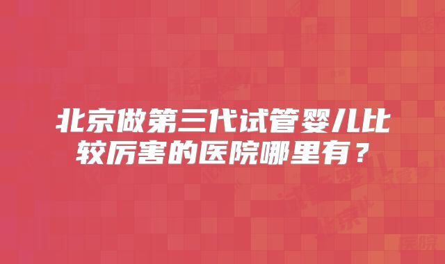 北京做第三代试管婴儿比较厉害的医院哪里有？