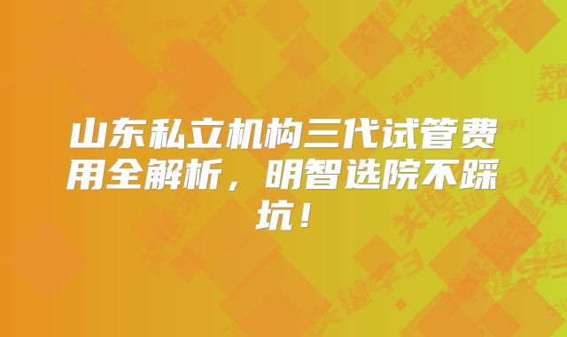 山东私立机构三代试管费用全解析，明智选院不踩坑！