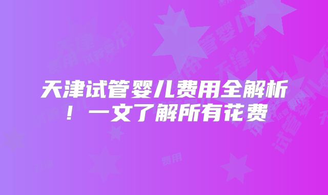 天津试管婴儿费用全解析!一文了解所有花费