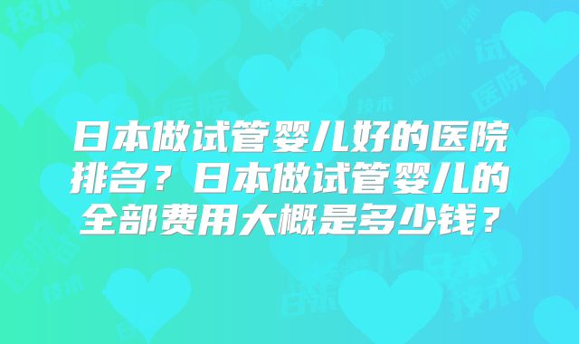 日本做试管婴儿好的医院排名？日本做试管婴儿的全部费用大概是多少钱？