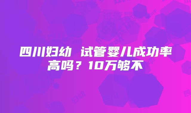 四川妇幼 试管婴儿成功率高吗?10万够不