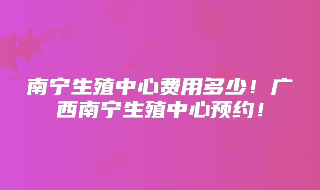 南宁生殖中心费用多少！广西南宁生殖中心预约！
