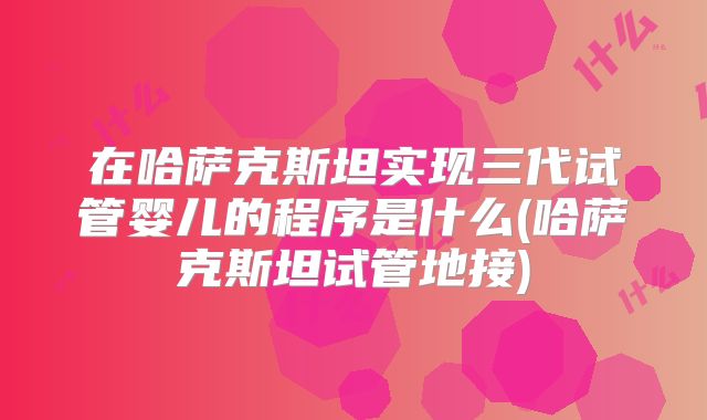 在哈萨克斯坦实现三代试管婴儿的程序是什么(哈萨克斯坦试管地接)
