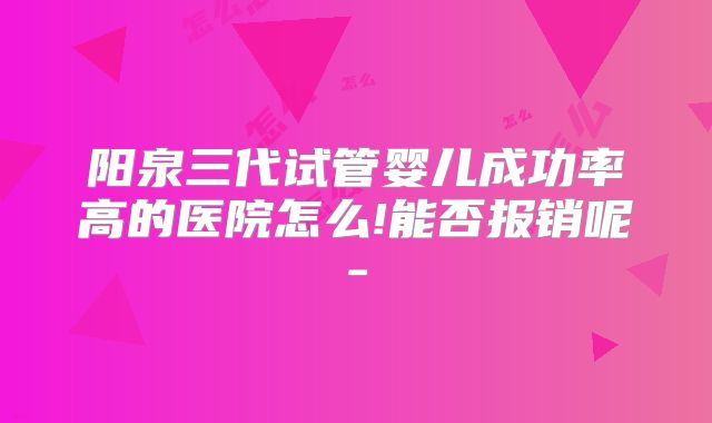阳泉三代试管婴儿成功率高的医院怎么!能否报销呢-