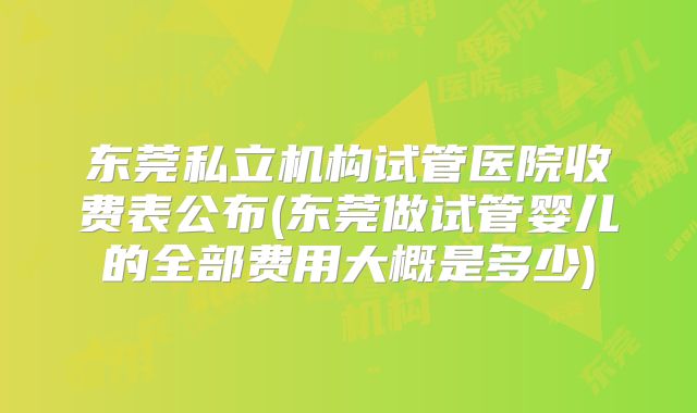 东莞私立机构试管医院收费表公布(东莞做试管婴儿的全部费用大概是多少)