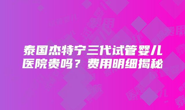 泰国杰特宁三代试管婴儿医院贵吗？费用明细揭秘