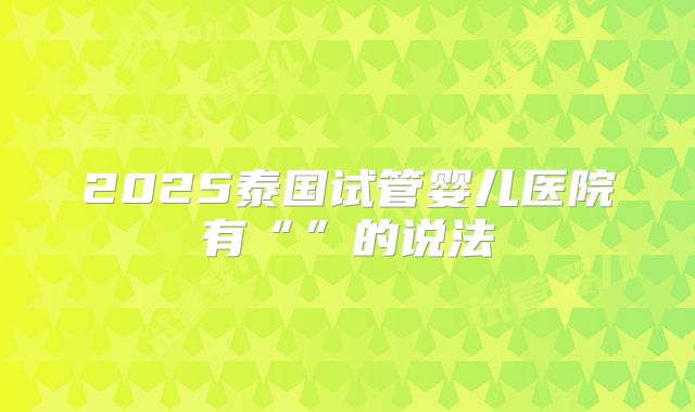 2025泰国试管婴儿医院有“”的说法