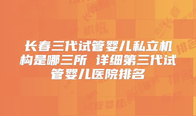 长春三代试管婴儿私立机构是哪三所 详细第三代试管婴儿医院排名