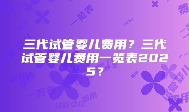 三代试管婴儿费用？三代试管婴儿费用一览表2025？