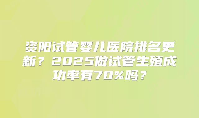 资阳试管婴儿医院排名更新?2025做试管生殖成功率有70%吗?
