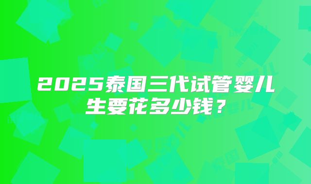 2025泰国三代试管婴儿生要花多少钱?