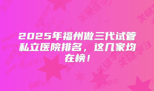 2025年福州做三代试管私立医院排名,这几家均在榜!