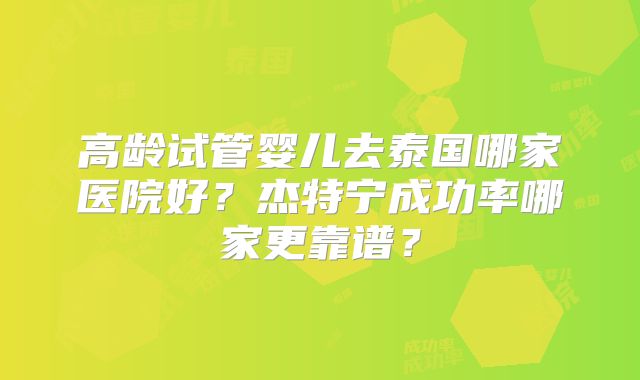 高龄试管婴儿去泰国哪家医院好?杰特宁成功率哪家更靠谱?