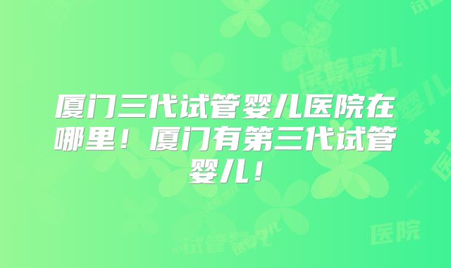 厦门三代试管婴儿医院在哪里!厦门有第三代试管婴儿!