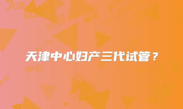 天津中心妇产三代试管?