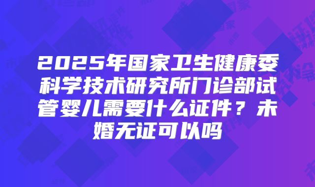 2025年国家卫生健康委科学技术研究所门诊部试管婴儿需要什么证件?未婚无证可以吗