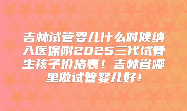 吉林试管婴儿什么时候纳入医保附2025三代试管生孩子价格表!吉林省哪里做试管婴儿好!