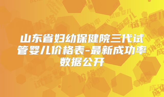 山东省妇幼保健院三代试管婴儿价格表-最新成功率数据公开