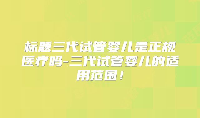 标题三代试管婴儿是正规医疗吗-三代试管婴儿的适用范围！