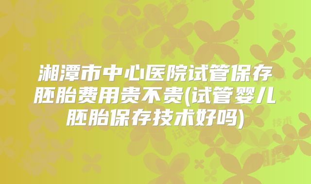 湘潭市中心医院试管保存胚胎费用贵不贵(试管婴儿胚胎保存技术好吗)