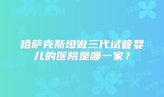 哈萨克斯坦做三代试管婴儿的医院是哪一家?