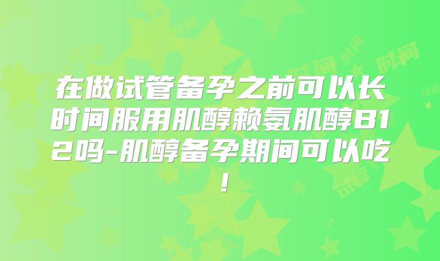 在做试管备孕之前可以长时间服用肌醇赖氨肌醇B12吗-肌醇备孕期间可以吃！