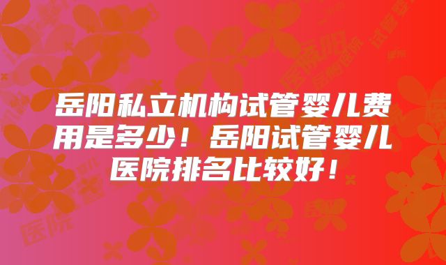 岳阳私立机构试管婴儿费用是多少!岳阳试管婴儿医院排名比较好!