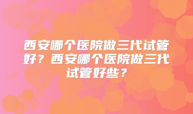 西安哪个医院做三代试管好?西安哪个医院做三代试管好些?