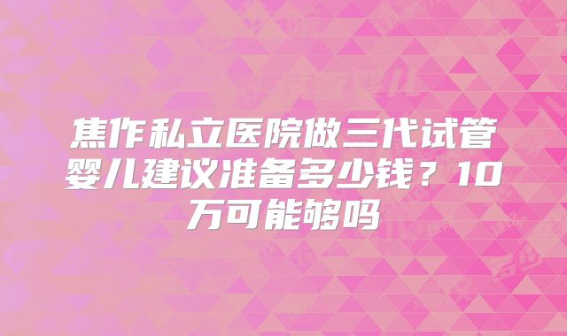焦作私立医院做三代试管婴儿建议准备多少钱？10万可能够吗