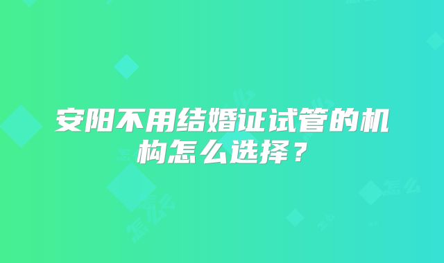 安阳不用结婚证试管的机构怎么选择？