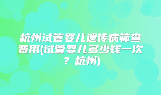杭州试管婴儿遗传病筛查费用(试管婴儿多少钱一次？杭州)