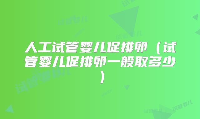 人工试管婴儿促排卵（试管婴儿促排卵一般取多少）