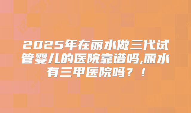 2025年在丽水做三代试管婴儿的医院靠谱吗,丽水有三甲医院吗?!