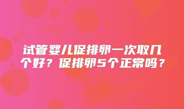 试管婴儿促排卵一次取几个好?促排卵5个正常吗?