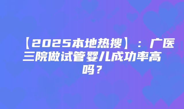 【2025本地热搜】:广医三院做试管婴儿成功率高吗?