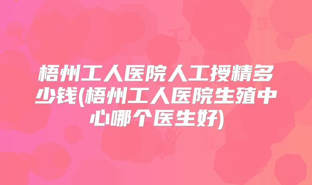 梧州工人医院人工授精多少钱(梧州工人医院生殖中心哪个医生好)