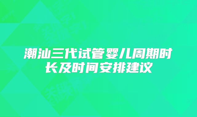 潮汕三代试管婴儿周期时长及时间安排建议
