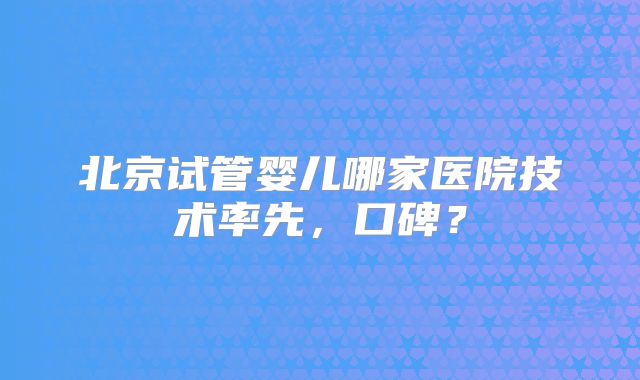 北京试管婴儿哪家医院技术率先，口碑？