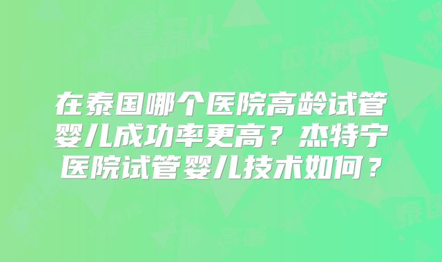 在泰国哪个医院高龄试管婴儿成功率更高？杰特宁医院试管婴儿技术如何？