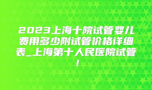 2023上海十院试管婴儿费用多少附试管价格详细表_上海第十人民医院试管！