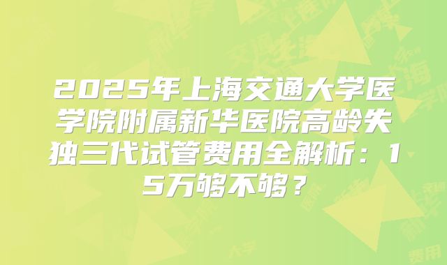 2025年上海交通大学医学院附属新华医院高龄失独三代试管费用全解析：15万够不够？