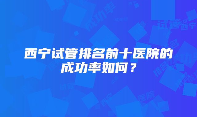西宁试管排名前十医院的成功率如何？